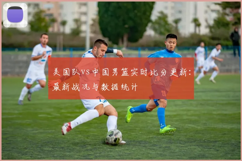 美国队vs中国男篮实时比分更新：最新战况与数据统计