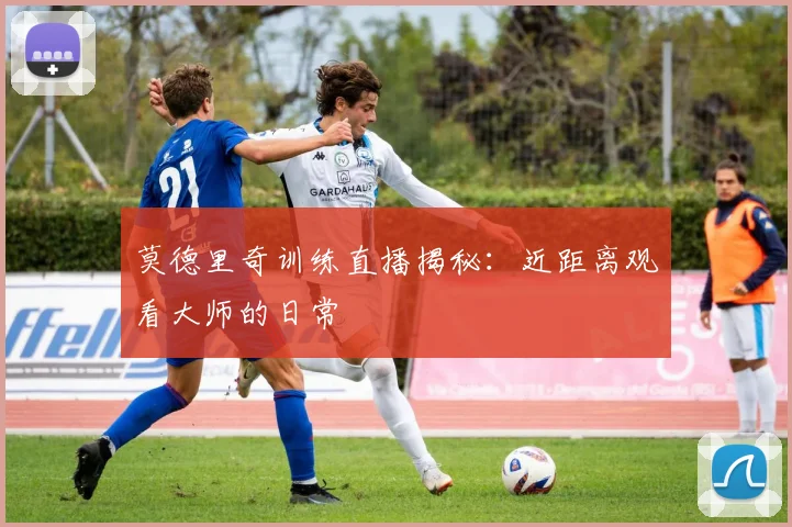 莫德里奇训练直播揭秘：近距离观看大师的日常