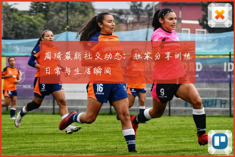 周琦最新社交动态：独家分享训练日常与生活瞬间