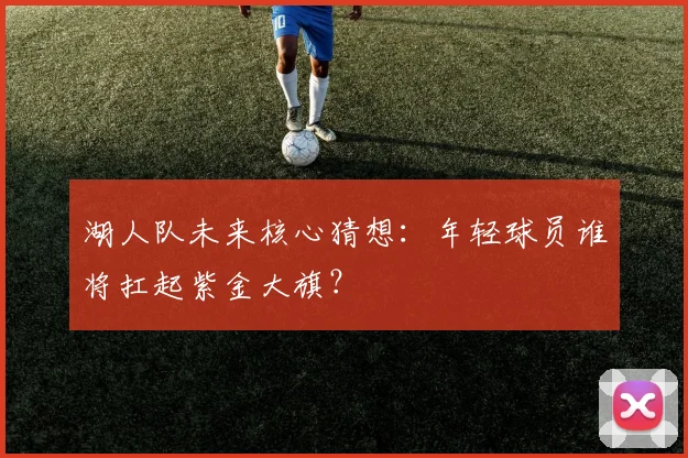 湖人队未来核心猜想：年轻球员谁将扛起紫金大旗？
