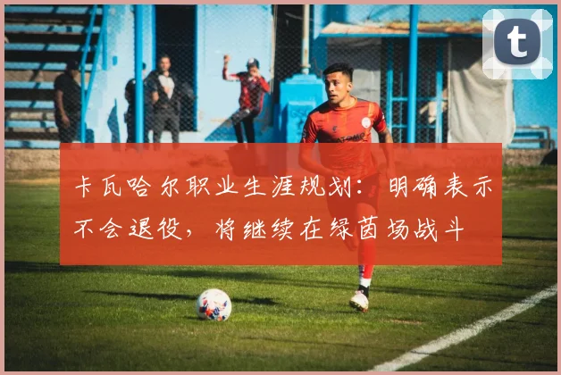 卡瓦哈尔职业生涯规划：明确表示不会退役，将继续在绿茵场战斗
