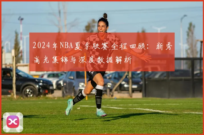 2024年NBA夏季联赛全程回顾：新秀高光集锦与深度数据解析