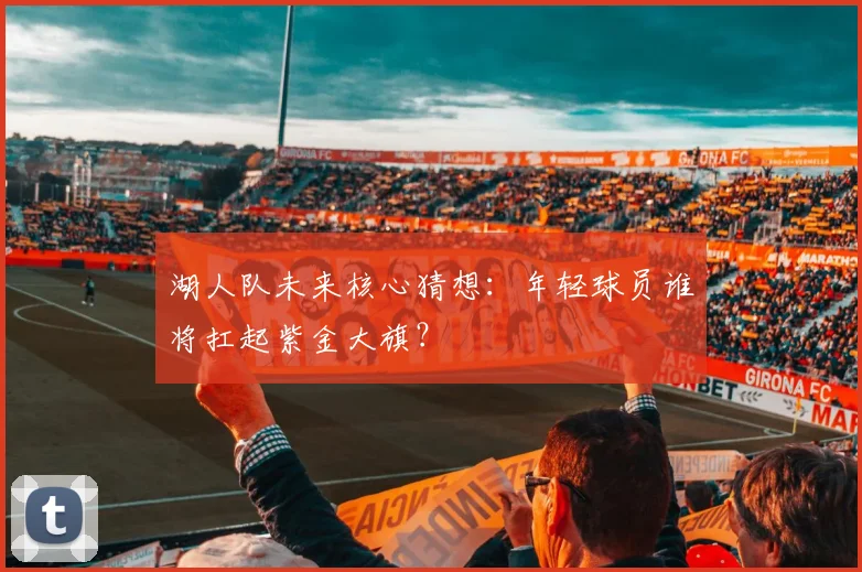 湖人队未来核心猜想：年轻球员谁将扛起紫金大旗？
