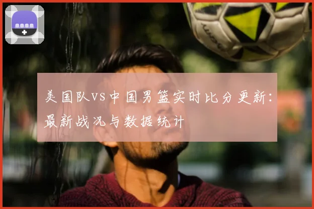 美国队vs中国男篮实时比分更新：最新战况与数据统计