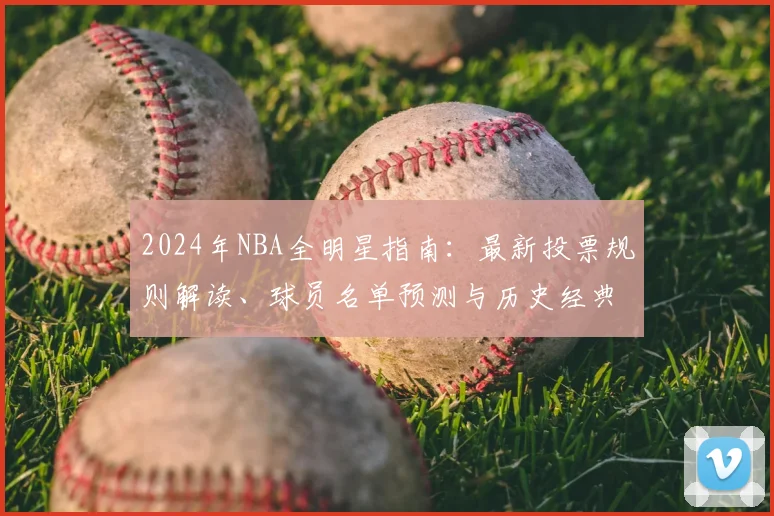 2024年NBA全明星指南：最新投票规则解读、球员名单预测与历史经典回顾