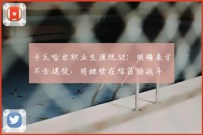 卡瓦哈尔职业生涯规划：明确表示不会退役，将继续在绿茵场战斗