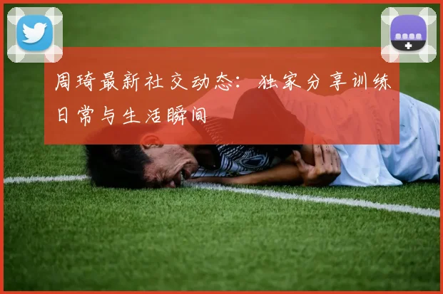周琦最新社交动态：独家分享训练日常与生活瞬间