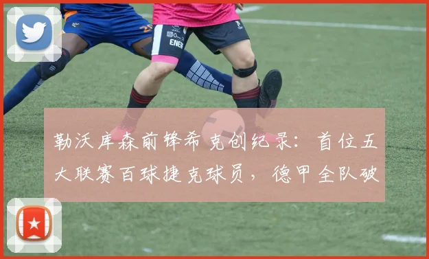勒沃库森前锋希克创纪录：首位五大联赛百球捷克球员，德甲全队破门数据解析