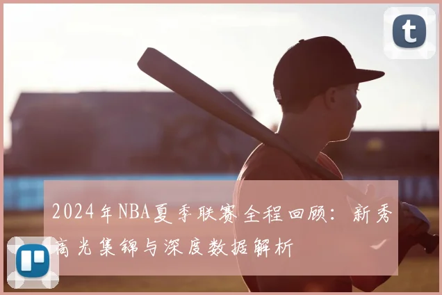2024年NBA夏季联赛全程回顾：新秀高光集锦与深度数据解析