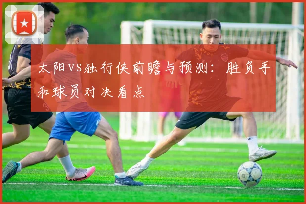 太阳vs独行侠前瞻与预测:胜负手和球员对决看点