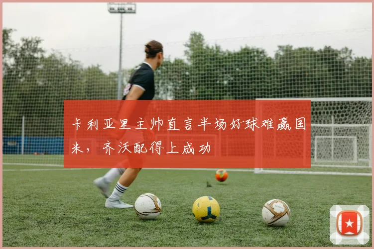 卡利亚里主帅直言半场好球难赢国米，齐沃配得上成功