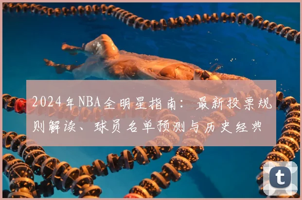 2024年NBA全明星指南：最新投票规则解读、球员名单预测与历史经典回顾