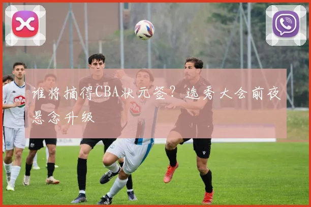 谁将摘得CBA状元签?选秀大会前夜悬念升级