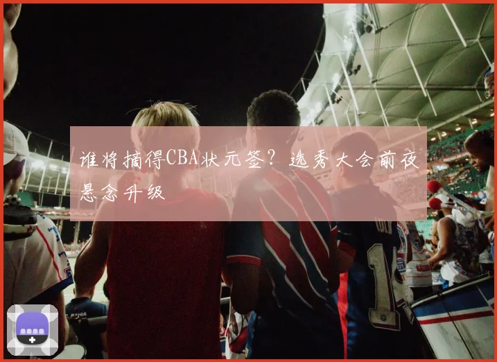 谁将摘得CBA状元签?选秀大会前夜悬念升级