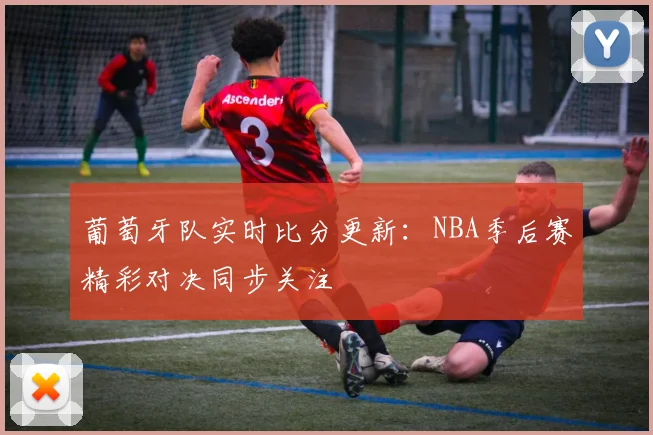 葡萄牙队实时比分更新：NBA季后赛精彩对决同步关注