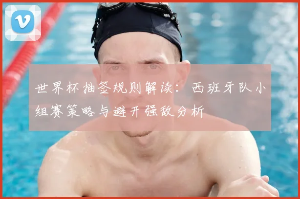 世界杯抽签规则解读：西班牙队小组赛策略与避开强敌分析